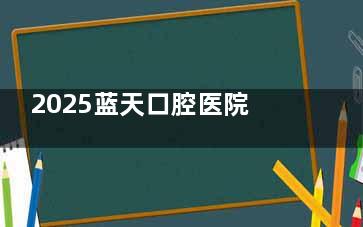 2025蓝天口腔医院新版价格表大公开,种植牙|牙齿矫正|补牙|根管治疗|等收费标准价格分享